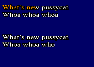 TWhat's new pussycat
XVhoa whoa whoa

XVhat's new pussycat
Whoa whoa who