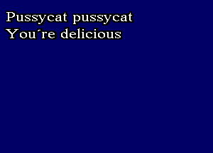 Pussycat pussycat
You're delicious