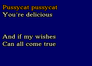 Pussycat pussycat
You're delicious

And if my wishes
Can all come true