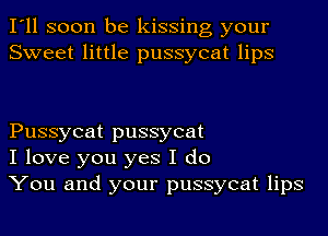 I'll soon be kissing your
Sweet little pussycat lips

Pussycat pussycat
I love you yes I do
You and your pussycat lips