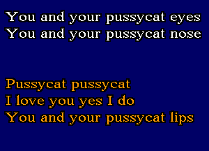 You and your pussycat eyes
You and your pussycat nose

Pussycat pussycat
I love you yes I do
You and your pussycat lips