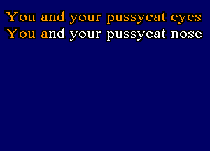 You and your pussycat eyes
You and your pussycat nose