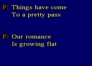 F2 Things have come
To a pretty pass

F2 Our romance
Is growing flat