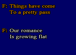 F2 Things have come
To a pretty pass

F2 Our romance
Is growing flat