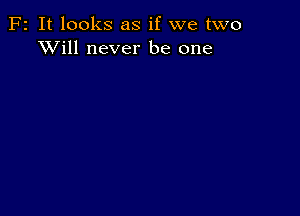 F2 It looks as if we two
XVill never be one