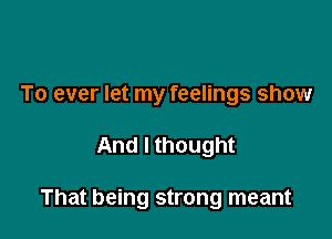 To ever let my feelings show

And I thought

That being strong meant