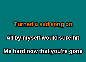 Turned a sad song on

All by myself would sure hit

Me hard now that you're gone