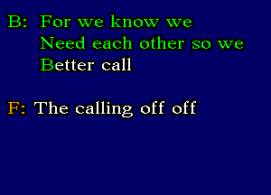 B2 For we know we
Need each other so we
Better call

F2 The calling off off