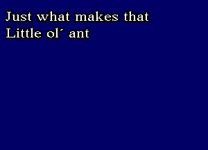 Just what makes that
Little ol' ant