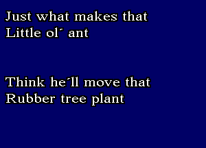 Just what makes that
Little ol' ant

Think he'll move that
Rubber tree plant