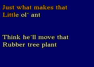 Just what makes that
Little ol' ant

Think he'll move that
Rubber tree plant