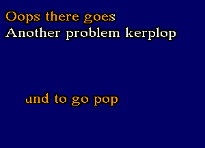 Oops there goes
Another problem kerplop

and to go pop