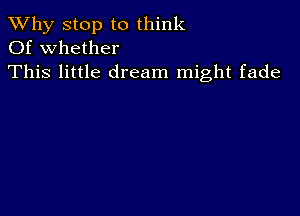 TWhy stop to think
Of whether

This little dream might fade