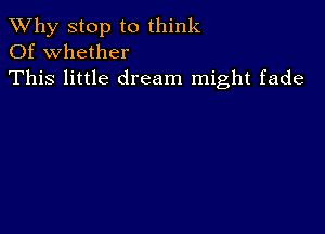 TWhy stop to think
Of whether

This little dream might fade