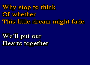 TWhy stop to think
Of whether
This little dream might fade

XVe'll put our
Hearts together