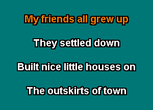 My friends all grew up

They settled down
Built nice little houses on

The outskirts of town