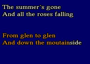 The summer's gone
And all the roses falling

From glen to glen
And down the moutainside