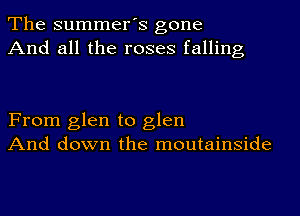 The summer's gone
And all the roses falling

From glen to glen
And down the moutainside