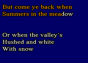 But come ye back When
Summers in the meadow

Or when the valley's
Hushed and white
With snow