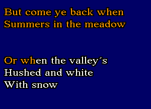 But come ye back When
Summers in the meadow

Or when the valley's
Hushed and white
With snow