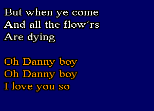 But when ye come
And all the flow'rs
Are dying

Oh Danny boy
Oh Danny boy
I love you so