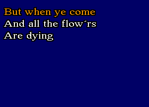 But when ye come
And all the flow'rs
Are dying