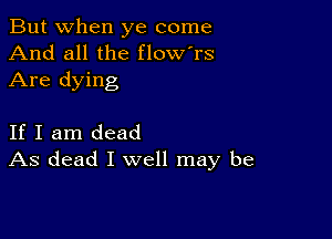 But when ye come
And all the flow'rs

Are dying

If I am dead
As dead I well may be