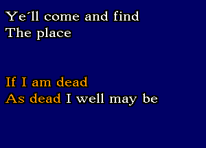 Ye'll come and find
The place

If I am dead
As dead I well may be