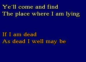 Ye'll come and find
The place where I am lying

If I am dead
As dead I well may be