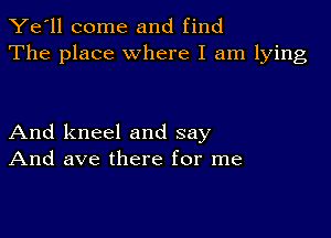 Ye'll come and find
The place where I am lying

And kneel and say
And ave there for me