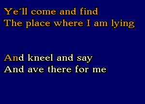 Ye'll come and find
The place where I am lying

And kneel and say
And ave there for me