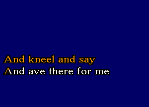 And kneel and say
And ave there for me