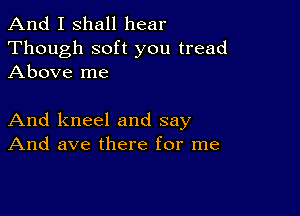 And I shall hear
Though soft you tread
Above me

And kneel and say
And ave there for me