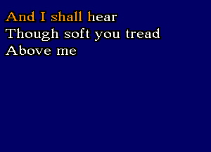 And I shall hear

Though soft you tread
Above me