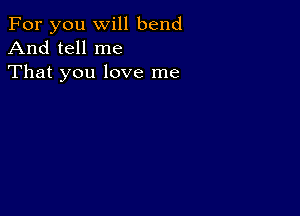 For you will bend
And tell me

That you love me