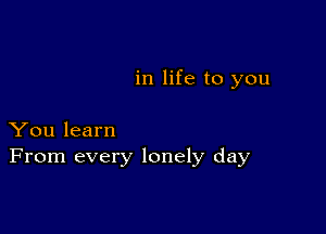 in life to you

You learn
From every lonely day