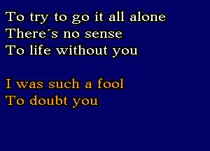 To try to go it all alone
There's no sense

To life without you

I was such a fool
To doubt you