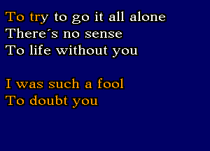 To try to go it all alone
There's no sense

To life without you

I was such a fool
To doubt you