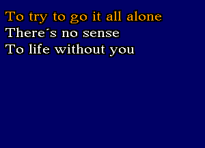 To try to go it all alone
There's no sense

To life without you