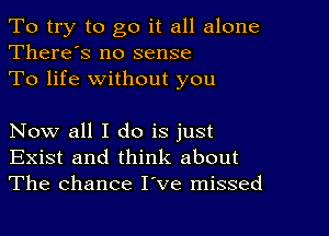 To try to go it all alone
There's no sense

To life without you

Now all I do is just
Exist and think about
The chance I've missed