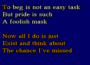 To beg is not an easy task
But pride is such
A foolish mask

Now all I do is just
Exist and think about
The chance I've missed