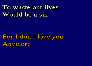 To waste our lives
XVould be a sin

For I don't love you
Anymore