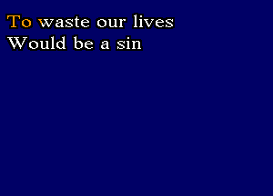 To waste our lives
XVould be a sin