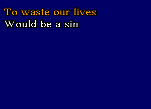 To waste our lives
XVould be a sin