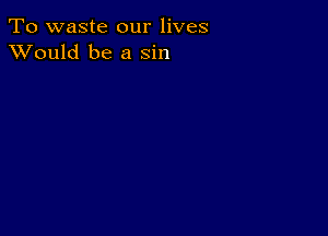 To waste our lives
XVould be a sin