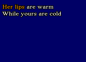 Her lips are warm
XVhile yours are cold