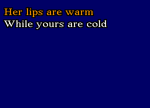 Her lips are warm
XVhile yours are cold