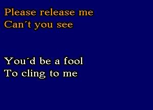 Please release me
Can't you see

You'd be a fool
To cling to me