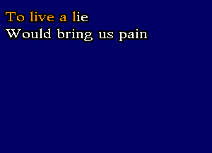 To live a lie
XVould bring us pain