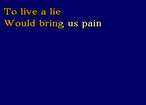 To live a lie
XVould bring us pain